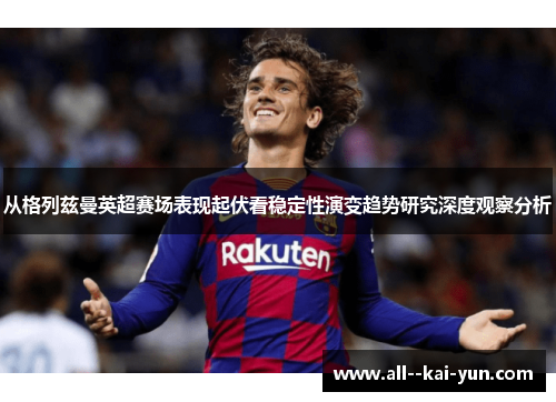 从格列兹曼英超赛场表现起伏看稳定性演变趋势研究深度观察分析